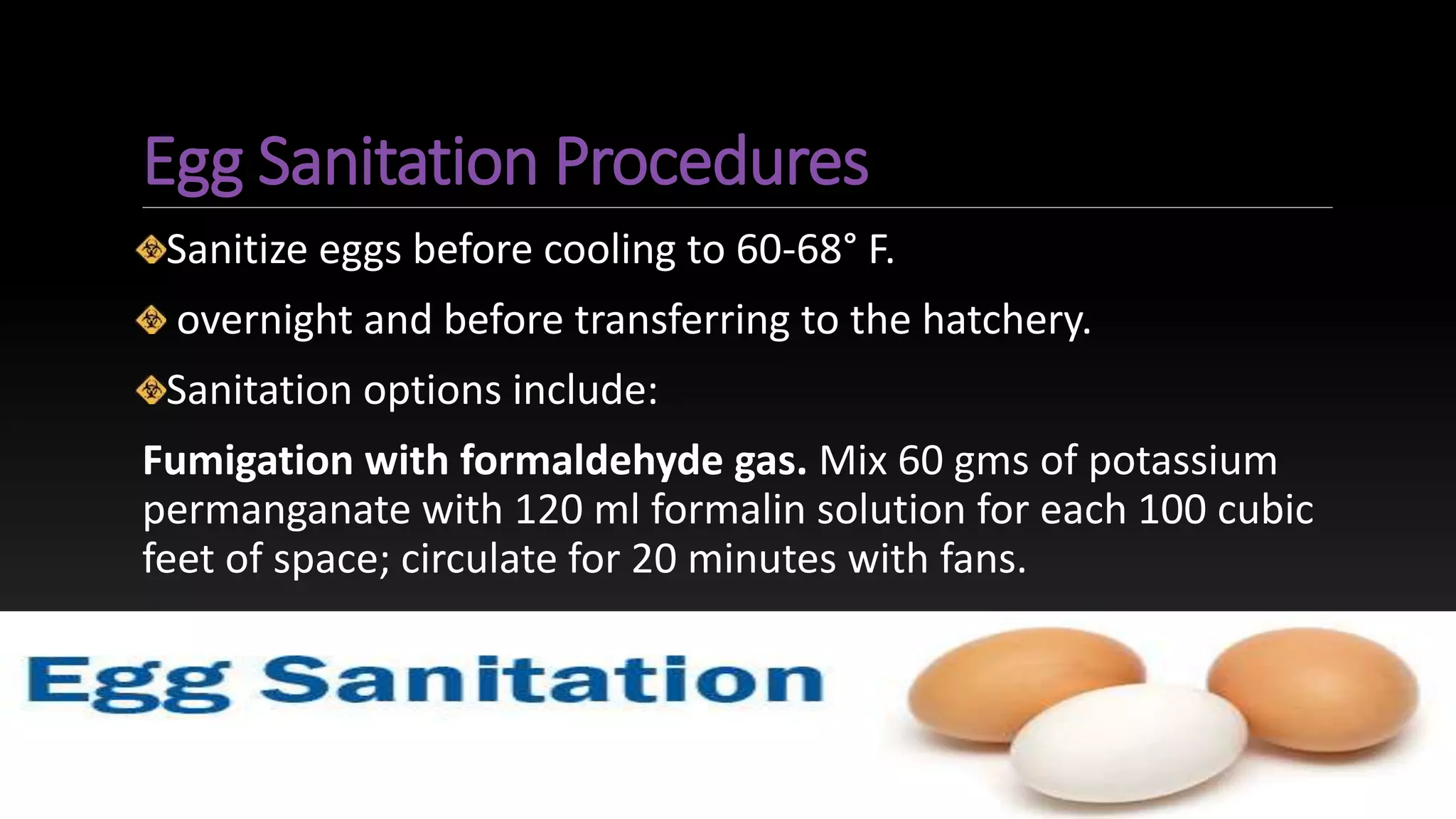 Egg Sanitation Procedures
Sanitize eggs before cooling to 60-68° F.
overnight and before transferring to the hatchery.
Sanitation options include:
Fumigation with formaldehyde gas. Mix 60 gms of potassium
permanganate with 120 ml formalin solution for each 100 cubic
feet of space; circulate for 20 minutes with fans.
 