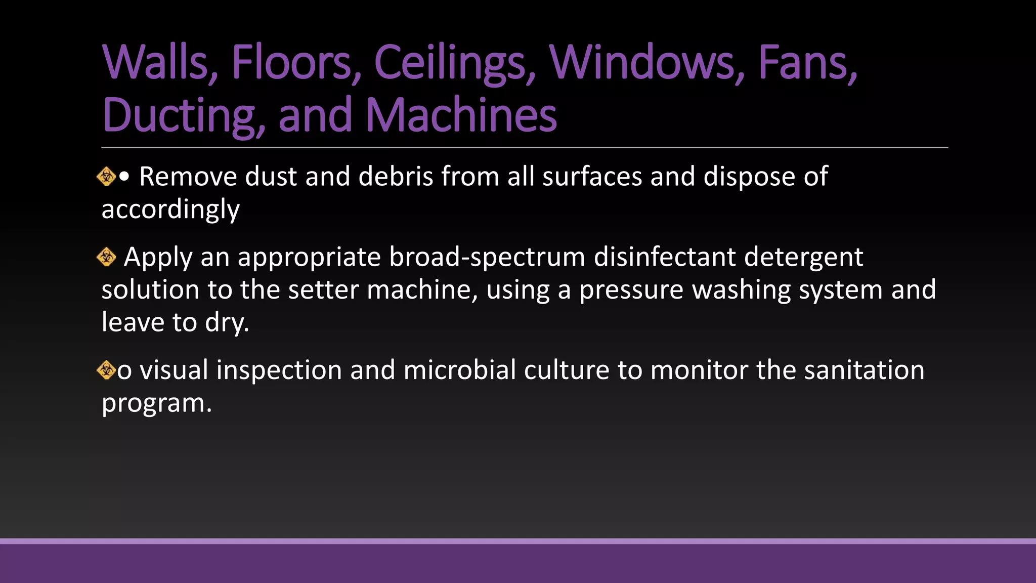 Walls, Floors, Ceilings, Windows, Fans,
Ducting, and Machines
• Remove dust and debris from all surfaces and dispose of
accordingly
Apply an appropriate broad-spectrum disinfectant detergent
solution to the setter machine, using a pressure washing system and
leave to dry.
o visual inspection and microbial culture to monitor the sanitation
program.
 