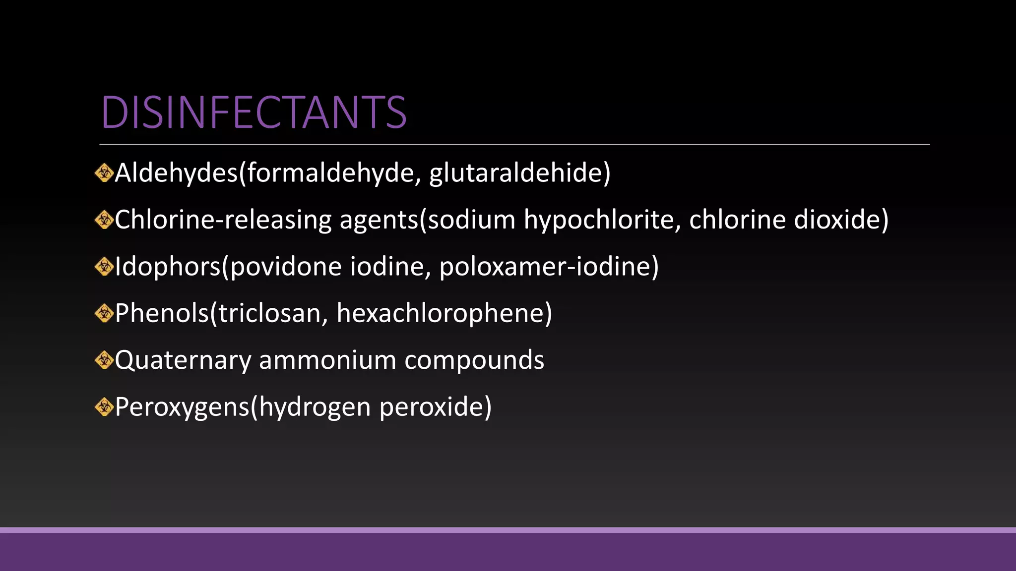 DISINFECTANTS
Aldehydes(formaldehyde, glutaraldehide)
Chlorine-releasing agents(sodium hypochlorite, chlorine dioxide)
Idophors(povidone iodine, poloxamer-iodine)
Phenols(triclosan, hexachlorophene)
Quaternary ammonium compounds
Peroxygens(hydrogen peroxide)
 