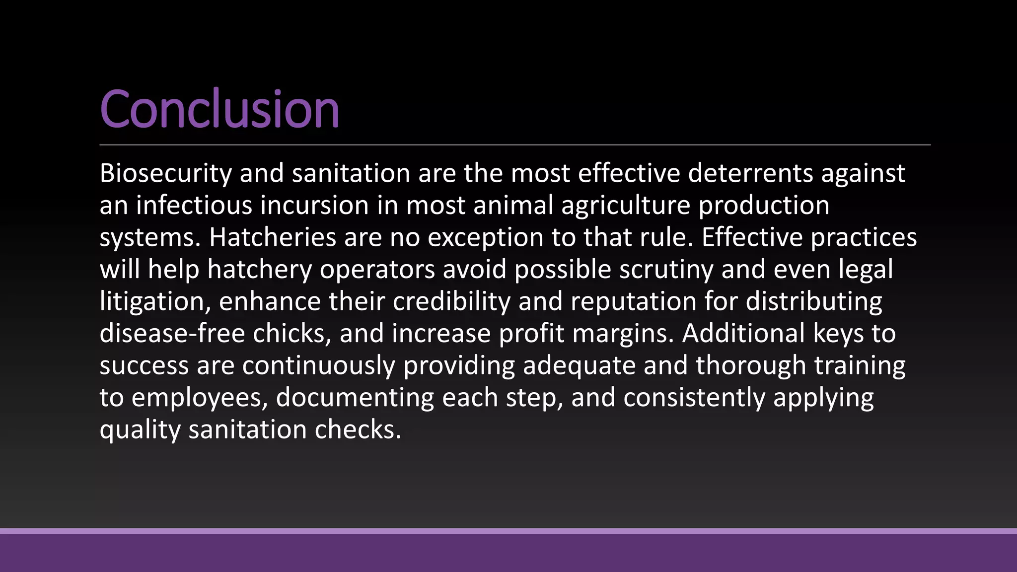 Conclusion
Biosecurity and sanitation are the most effective deterrents against
an infectious incursion in most animal agriculture production
systems. Hatcheries are no exception to that rule. Effective practices
will help hatchery operators avoid possible scrutiny and even legal
litigation, enhance their credibility and reputation for distributing
disease-free chicks, and increase profit margins. Additional keys to
success are continuously providing adequate and thorough training
to employees, documenting each step, and consistently applying
quality sanitation checks.
 