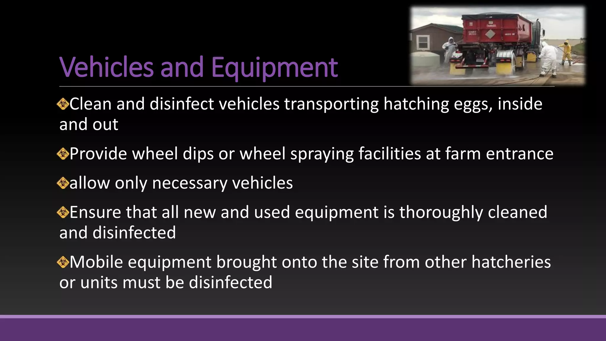 Vehicles and Equipment
Clean and disinfect vehicles transporting hatching eggs, inside
and out
Provide wheel dips or wheel spraying facilities at farm entrance
allow only necessary vehicles
Ensure that all new and used equipment is thoroughly cleaned
and disinfected
Mobile equipment brought onto the site from other hatcheries
or units must be disinfected
 