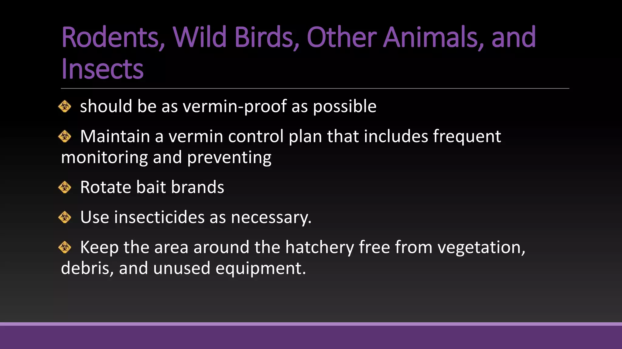 Rodents, Wild Birds, Other Animals, and
Insects
should be as vermin-proof as possible
Maintain a vermin control plan that includes frequent
monitoring and preventing
Rotate bait brands
Use insecticides as necessary.
Keep the area around the hatchery free from vegetation,
debris, and unused equipment.
 
