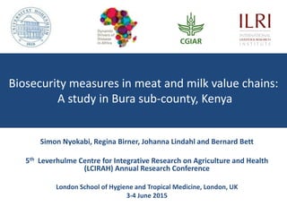 Biosecurity measures in meat and milk value chains:
A study in Bura sub-county, Kenya
Simon Nyokabi, Regina Birner, Johanna Lindahl and Bernard Bett
5th Leverhulme Centre for Integrative Research on Agriculture and Health
(LCIRAH) Annual Research Conference
London School of Hygiene and Tropical Medicine, London, UK
3-4 June 2015
 