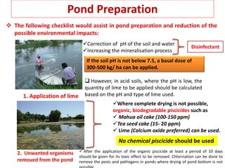 Pond Preparation
 The following checklist would assist in pond preparation and reduction of the
possible environmental impacts:
Correction of pH of the soil and water
Increasing the mineralisation process
1. Application of lime
Disinfectant
If the soil pH is not below 7.5, a basal dose of
300-500 kg/ ha can be applied.
 However, in acid soils, where the pH is low, the
quantity of lime to be applied should be calculated
based on the pH and type of lime used.
2. Unwanted organisms
removed from the pond
Where complete drying is not possible,
organic, biodegradable piscicides such as
 Mahua oil cake (100-150 ppm)
Tea seed cake (15- 20 ppm)
 Lime (Calcium oxide preferred) can be used.
No chemical piscicide should be used
 After the application of the organic piscicide at least a period of 10 days
should be given for its toxic effect to be removed. Chlorination can be done to
remove the pests and pathogens in ponds where drying of pond bottom is not
 