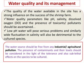 Water quality and its management
The quality of the water available in the site has a
strong influence on the success of the shrimp farm.
Water quality parameters like pH, salinity, dissolved
oxygen (DO) and the presence of toxicants/ pollutants
should be ascertained. .
 Low pH water will pose serious problems and similarly
wide fluctuation in salinity will also be detrimental to the
cultured species.
The water source should be free from any industrial/ agricultural
pollution. The presence of contaminants and their levels should
be considered in the light of the tolerance and also sub-lethal
effects on the species to be cultured.
 