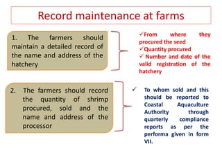 Record maintenance at farms
 To whom sold and this
should be reported to
Coastal Aquaculture
Authority through
quarterly compliance
reports as per the
performa given in form
VII.
1. The farmers should
maintain a detailed record of
the name and address of the
hatchery
From where they
procured the seed
Quantity procured
 Number and date of the
valid registration of the
hatchery
2. The farmers should record
the quantity of shrimp
procured, sold and the
name and address of the
processor
 