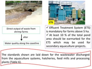 ETS
Direct output of waste from
shrimp farms
Water quality along the coastline
alter
 Effluent Treatment System (ETS)
is mandatory for farms above 5 ha.
 At least 10 % of the total pond
area should be earmarked for the
ETS which may be used for
secondary aquaculture projects.
The standards shown are laid down for the wastewater discharged
from the aquaculture systems, hatcheries, feed mills and processing
plants (Table 6).
 