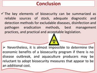  The key elements of biosecurity can be summarized as
reliable sources of stock, adequate diagnostic and
detection methods for excludable diseases, disinfection and
pathogen eradication methods, best management
practices, and practical and acceptable legislation.
 Nevertheless, it is almost impossible to determine the
economic benefits of a biosecurity program if there is no
disease outbreak, and aquaculture producers may be
reluctant to adopt biosecurity measures that appear to be
an additional cost.
Conclusion
 