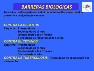BARRERAS BIOLOGICAS
Todos los profesionales en salud deberían recibir como medida
preventiva la siguientes vacunas:


CONTRA LA HEPATITIS:
Esquema: Primera dosis
         Segunda dosis al mes
         Tercera dosis a los 7 meses
         Y una dosis de recuerdo cada 5 años.
CONTRA EL TÉTANOS:
Esquema: Primera dosis
          Segunda dosis al mes
          Tercera dosis a los 6 meses
          Cuarta dosis al año
CONTRA LA TUBERCULOSIS : Única dosis en el momento del
nacimiento.
 