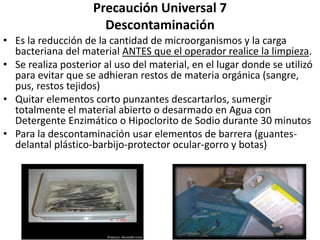 Precaución Universal 7
Descontaminación
• Es la reducción de la cantidad de microorganismos y la carga
bacteriana del material ANTES que el operador realice la limpieza.
• Se realiza posterior al uso del material, en el lugar donde se utilizó
para evitar que se adhieran restos de materia orgánica (sangre,
pus, restos tejidos)
• Quitar elementos corto punzantes descartarlos, sumergir
totalmente el material abierto o desarmado en Agua con
Detergente Enzimático o Hipoclorito de Sodio durante 30 minutos
• Para la descontaminación usar elementos de barrera (guantes-
delantal plástico-barbijo-protector ocular-gorro y botas)
 