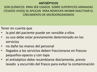 ANTISÉPTICOS
SON QUÍMICOS PARA SER USADOS SOBRE SUPERFICIES ANIMADAS
(TEJIDOS VIVOS) SE APLICAN PARA REMOVER-INHIBIR-INACTIVAR EL
CRECIMIENTO DE MICROORGANISMOS
Tener en cuenta que
• la piel del paciente puede ser sensible a ellos
• su uso debe estar previamente determinado en los
servicios
• no dañe las manos del personal
• llegados a los servicios deben fraccionarse en frascos
pequeños-opacos y con tapa
• el antiséptico debe recambiarse diariamente, previo
lavado y escurrido del frasco para evitar la contaminación
 