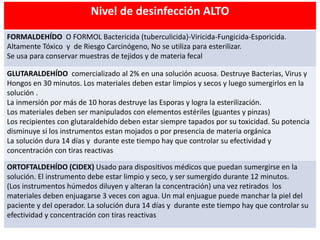 Nivel de desinfección ALTO
FORMALDEHÍDO O FORMOL Bactericida (tuberculicida)-Viricida-Fungicida-Esporicida.
Altamente Tóxico y de Riesgo Carcinógeno, No se utiliza para esterilizar.
Se usa para conservar muestras de tejidos y de materia fecal
GLUTARALDEHÍDO comercializado al 2% en una solución acuosa. Destruye Bacterias, Virus y
Hongos en 30 minutos. Los materiales deben estar limpios y secos y luego sumergirlos en la
solución .
La inmersión por más de 10 horas destruye las Esporas y logra la esterilización.
Los materiales deben ser manipulados con elementos estériles (guantes y pinzas)
Los recipientes con glutaraldehído deben estar siempre tapados por su toxicidad. Su potencia
disminuye si los instrumentos estan mojados o por presencia de materia orgánica
La solución dura 14 días y durante este tiempo hay que controlar su efectividad y
concentración con tiras reactivas
ORTOFTALDEHÍDO (CIDEX) Usado para dispositivos médicos que puedan sumergirse en la
solución. El instrumento debe estar limpio y seco, y ser sumergido durante 12 minutos.
(Los instrumentos húmedos diluyen y alteran la concentración) una vez retirados los
materiales deben enjuagarse 3 veces con agua. Un mal enjuague puede manchar la piel del
paciente y del operador. La solución dura 14 días y durante este tiempo hay que controlar su
efectividad y concentración con tiras reactivas
 