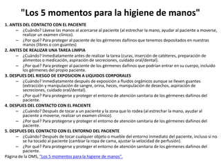 "Los 5 momentos para la higiene de manos"
1. ANTES DEL CONTACTO CON EL PACIENTE
– ¿Cuándo? Lávese las manos al acercarse al paciente (al estrechar la mano, ayudar al paciente a moverse,
realizar un examen clínico).
– ¿Por qué? Para proteger al paciente de los gérmenes dañinos que tenemos depositados en nuestras
manos (libres o con guantes)
2. ANTES DE REALIZAR UNA TAREA LIMPIA
– ¿Cuándo? Inmediatamente antes de realizar la tarea (curas, inserción de catéteres, preparación de
alimentos o medicación, aspiración de secreciones, cuidado oral/dental).
– ¿Por qué? Para proteger al paciente de los gérmenes dañinos que podrían entrar en su cuerpo, incluido
los gérmenes del propio paciente.
3. DESPUES DEL RIESGO DE EXPOSICION A LIQUIDOS CORPORALES
– ¿Cuándo? Inmediatamente después de exposición a fluidos orgánicos aunque se lleven guantes
(extracción y manipulación de sangre, orina, heces, manipulación de desechos, aspiración de
secreciones, cuidado oral/dental).
– ¿Por qué? Para protegerse y proteger el entorno de atención sanitaria de los gérmenes dañinos del
paciente.
4. DESPUES DEL CONTACTO CON EL PACIENTE
– ¿Cuándo? Después de tocar a un paciente y la zona que lo rodea (al estrechar la mano, ayudar al
paciente a moverse, realizar un examen clínico).
– ¿Por qué? Para protegerse y proteger el entorno de atención sanitaria de los gérmenes dañinos del
paciente.
5. DESPUES DEL CONTACTO CON EL ENTORNO DEL PACIENTE
– ¿Cuándo? Después de tocar cualquier objeto o mueble del entorno inmediato del paciente, incluso si no
se ha tocado al paciente (cambiar la ropa de cama, ajustar la velocidad de perfusión).
– ¿Por qué? Para protegerse y proteger el entorno de atención sanitaria de los gérmenes dañinos del
paciente.
Página de la OMS, "Los 5 momentos para la higiene de manos".
 