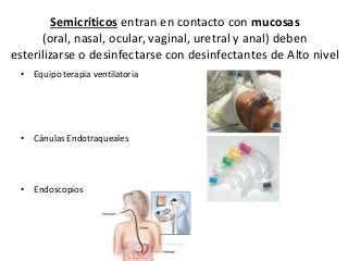 Semicríticos entran en contacto con mucosas
(oral, nasal, ocular, vaginal, uretral y anal) deben
esterilizarse o desinfectarse con desinfectantes de Alto nivel
• Equipo terapia ventilatoria
• Cánulas Endotraqueales
• Endoscopios
 