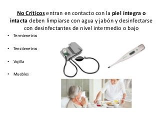 No Críticos entran en contacto con la piel íntegra o
intacta deben limpiarse con agua y jabón y desinfectarse
con desinfectantes de nivel intermedio o bajo
• Termómetros
• Tensiómetros
• Vajilla
• Muebles
 