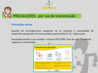PRECAUÇÕES: por via de transmissão
Precauções aéreas
Quando há microrganismos suspensos no ar, trazendo a necessidade de
isolamento do paciente em áreas próprias para acolhê-lo. Ex.: Tuberculose
Precauções padrão + por contato + máscara PFF2 (N95 "bico de pato") + pressão
negativa na sala fechada.
 