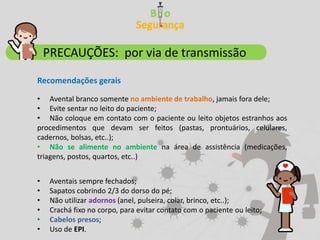 • Avental branco somente no ambiente de trabalho, jamais fora dele;
• Evite sentar no leito do paciente;
• Não coloque em contato com o paciente ou leito objetos estranhos aos
procedimentos que devam ser feitos (pastas, prontuários, celulares,
cadernos, bolsas, etc..);
• Não se alimente no ambiente na área de assistência (medicações,
triagens, postos, quartos, etc..)
PRECAUÇÕES: por via de transmissão
Recomendações gerais
• Aventais sempre fechados;
• Sapatos cobrindo 2/3 do dorso do pé;
• Não utilizar adornos (anel, pulseira, colar, brinco, etc..);
• Crachá fixo no corpo, para evitar contato com o paciente ou leito;
• Cabelos presos;
• Uso de EPI.
 