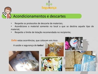 Acondicionamentos e descartes
• Respeite os protocolos de descarte de materiais;
• Acondicione o material somente no local a que se destina aquele tipo de
material;
• Respeite o limite de lotação recomendada no recipiente;
Evite estas ocorrências, que colocam em risco
A saúde e segurança de todos!
 