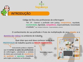 Código de Ética dos profissionais de enfermagem
“Art. 5º - Exercer a profissão com justiça, compromisso, equidade,
resolutividade, dignidade, competência, responsabilidade, honestidade
e lealdade.” Cap.I Relações Profissionais - Responsabilidades e deveres
O conhecimento de sua profissão é fruto da multiplicação de seus estudos e o
domínio das rotinas no ambiente de trabalho.
Quer dizer que você deve conhecer tanto seus
PROTOCOLOS de trabalho quanto os RISCOS AMBIENTAIS.
Instrumento prático e objetivo
que irá nortear as ações dos profissionais
de enfermagem, subsidiando a conduta
do deste para promoção de atendimento
de qualidade e segurança, respaldado
pelo órgão competente na fiscalização.
Vejamos a seguir...
INTRODUÇÃO
 