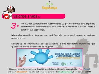 Ao acolher corretamente nosso cliente (o paciente) você está seguindo
corretamente procedimentos que tendem a melhorar a saúde deste e
garantir sua segurança.
Valorize a vida S2
Qualquer ocorrência merece e deve ser atendida considerando sua urgência. Pare! Pense!
Então em QUALQUER acidente a chefia deve ser avisada imediatamente, bem como o SESMT.
3.
Mantenha atenção e foco no que está fazendo, tanto você quanto o paciente
merecem isso.
Lembre-se da importância do seu trabalho e dos resultados indesejado que
qualquer desvio de qualidade pode gerar.
 