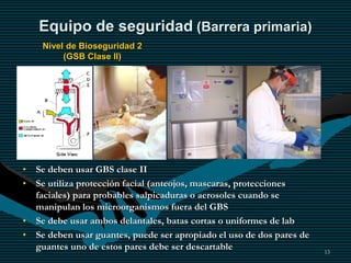 13
Equipo de seguridad (Barrera primaria)
Nivel de Bioseguridad 2
(GSB Clase II)
• Se deben usar GBS clase II
• Se utiliza protección facial (anteojos, mascaras, protecciones
faciales) para probables salpicaduras o aerosoles cuando se
manipulan los microorganismos fuera del GBS
• Se debe usar ambos delantales, batas cortas o uniformes de lab
• Se deben usar guantes, puede ser apropiado el uso de dos pares de
guantes uno de estos pares debe ser descartable
 