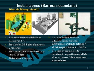 14
Instalaciones (Barrera secundaria)
Nivel de Bioseguridad 2
• Las instalaciones adicionales
para nivel 1 y :
• Instalación GBS lejos de puertas
y ventanas
• Instalación de una estación para
lavado de ojos
• Debe tener autoclave
• La iluminación debe ser
adecuada para todas las
actividades, evitando reflejos y
el brillo que molesten la visión
• No existen requisitos de
ventilación específicos, si el lab
tiene ventanas deben colocarse
mosquiteros
 