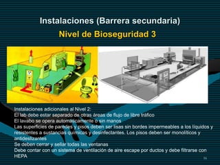16
Instalaciones (Barrera secundaria)
Nivel de Bioseguridad 3
Instalaciones adicionales al Nivel 2:
El lab debe estar separado de otras áreas de flujo de libre tráfico
El lavabo se opera automáticamente o sin manos
Las superficies de paredes y pisos deben ser lisas sin bordes impermeables a los líquidos y
resistentes a sustancias químicas y desinfectantes. Los pisos deben ser monolíticos y
antideslizantes
Se deben cerrar y sellar todas las ventanas
Debe contar con un sistema de ventilación de aire escape por ductos y debe filtrarse con
HEPA
 
