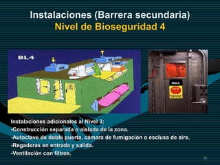 18
Instalaciones (Barrera secundaria)
Nivel de Bioseguridad 4
Instalaciones adicionales al Nivel 3:
-Construcción separada o aislada de la zona.
-Autoclave de doble puerta, cámara de fumigación o esclusa de aire.
-Regaderas en entrada y salida.
-Ventilación con filtros.
 