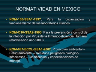 22
NORMATIVIDAD EN MEXICO
• NOM-166-SSA1-1997, Para la organización y
funcionamiento de los laboratorios clínicos.
• NOM-O10-SSA2-1993, Para la prevención y control de
la infección por Virus de la Inmunodeficiencia Humana
(modificación año 2000).
• NOM-087-ECOL-SSA1-2002, Protección ambiental –
Salud ambiental – Residuos peligrosos biológico-
infecciosos – Clasificación y especificaciones de
manejo.
 