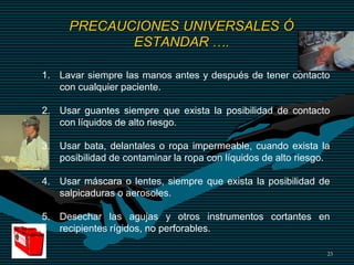 23
1. Lavar siempre las manos antes y después de tener contacto
con cualquier paciente.
2. Usar guantes siempre que exista la posibilidad de contacto
con líquidos de alto riesgo.
3. Usar bata, delantales o ropa impermeable, cuando exista la
posibilidad de contaminar la ropa con líquidos de alto riesgo.
4. Usar máscara o lentes, siempre que exista la posibilidad de
salpicaduras o aerosoles.
5. Desechar las agujas y otros instrumentos cortantes en
recipientes rígidos, no perforables.
PRECAUCIONES UNIVERSALES Ó
ESTANDAR ….
 