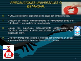 24
PRECAUCIONES UNIVERSALES Ó
ESTANDAR.
6. NUNCA recolocar el capuchón de la aguja con ambas manos.
7. Después de limpiar minuciosamente el instrumental debe ser
esterilizado o, en su defecto, desinfectado.
8. Limpiar las superficies potencialmente contaminadas con
hipoclorito de sodio al 0.5%, con alcohol al 70% o con agua
oxigenada al 6%.
9. Colocar y transportar la ropa y residuos contaminados en bolsas
impermeables para prevenir el derrame de líquidos.
 