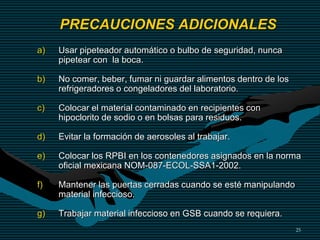 25
a) Usar pipeteador automático o bulbo de seguridad, nunca
pipetear con la boca.
b) No comer, beber, fumar ni guardar alimentos dentro de los
refrigeradores o congeladores del laboratorio.
c) Colocar el material contaminado en recipientes con
hipoclorito de sodio o en bolsas para residuos.
d) Evitar la formación de aerosoles al trabajar.
e) Colocar los RPBI en los contenedores asignados en la norma
oficial mexicana NOM-087-ECOL-SSA1-2002.
f) Mantener las puertas cerradas cuando se esté manipulando
material infeccioso.
g) Trabajar material infeccioso en GSB cuando se requiera.
PRECAUCIONES ADICIONALES
 