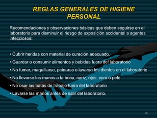 26
REGLAS GENERALES DE HIGIENE
PERSONAL
Recomendaciones y observaciones básicas que deben seguirse en el
laboratorio para disminuir el riesgo de exposición accidental a agentes
infecciosos:
• Cubrir heridas con material de curación adecuado.
• Guardar o consumir alimentos y bebidas fuera del laboratorio
• No fumar, maquillarse, peinarse o lavarse los dientes en el laboratorio.
• No llevarse las manos a la boca, nariz, ojos, cara o pelo.
• No usar las batas de trabajo fuera del laboratorio
• Lavarse las manos antes de salir del laboratorio.
 