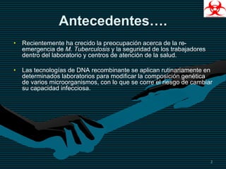 Antecedentes….
• Recientemente ha crecido la preocupación acerca de la re-
emergencia de M. Tuberculosis y la seguridad de los trabajadores
dentro del laboratorio y centros de atención de la salud.
• Las tecnologías de DNA recombinante se aplican rutinariamente en
determinados laboratorios para modificar la composición genética
de varios microorganismos, con lo que se corre el riesgo de cambiar
su capacidad infecciosa.
2
 