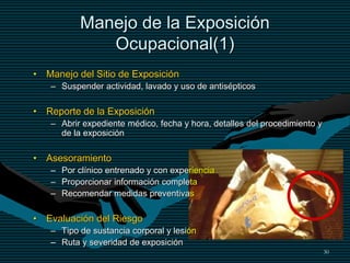 30
Manejo de la Exposición
Ocupacional(1)
• Manejo del Sitio de Exposición
– Suspender actividad, lavado y uso de antisépticos
• Reporte de la Exposición
– Abrir expediente médico, fecha y hora, detalles del procedimiento y
de la exposición
• Asesoramiento
– Por clínico entrenado y con experiencia
– Proporcionar información completa
– Recomendar medidas preventivas
• Evaluación del Riesgo
– Tipo de sustancia corporal y lesión
– Ruta y severidad de exposición
 