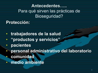 3
Antecedentes…..
Para qué sirven las prácticas de
Bioseguridad?
Protección:
• trabajadores de la salud
• “productos y servicios”
• pacientes
• personal administrativo del laboratorio
• comunidad
• medio ambiente
 