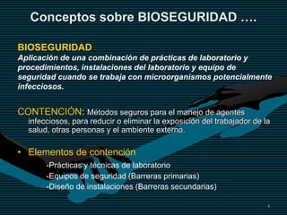 4
Conceptos sobre BIOSEGURIDAD ….
CONTENCIÓN: Métodos seguros para el manejo de agentes
infecciosos, para reducir o eliminar la exposición del trabajador de la
salud, otras personas y el ambiente externo.
• Elementos de contención
-Prácticas y técnicas de laboratorio
-Equipos de seguridad (Barreras primarias)
-Diseño de instalaciones (Barreras secundarias)
BIOSEGURIDAD
Aplicación de una combinación de prácticas de laboratorio y
procedimientos, instalaciones del laboratorio y equipo de
seguridad cuando se trabaja con microorganismos potencialmente
infecciosos.
 