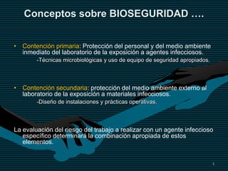 5
Conceptos sobre BIOSEGURIDAD ….
• Contención primaria: Protección del personal y del medio ambiente
inmediato del laboratorio de la exposición a agentes infecciosos.
-Técnicas microbiológicas y uso de equipo de seguridad apropiados.
• Contención secundaria: protección del medio ambiente externo al
laboratorio de la exposición a materiales infecciosos.
-Diseño de instalaciones y prácticas operativas.
La evaluación del riesgo del trabajo a realizar con un agente infeccioso
específico determinará la combinación apropiada de estos
elementos.
 