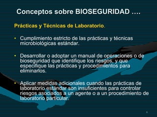 6
Conceptos sobre BIOSEGURIDAD ….
Prácticas y Técnicas de Laboratorio.
• Cumplimiento estricto de las prácticas y técnicas
microbiológicas estándar.
• Desarrollar o adoptar un manual de operaciones o de
bioseguridad que identifique los riesgos, y que
especifique las prácticas y procedimientos para
eliminarlos.
• Aplicar medidas adicionales cuando las prácticas de
laboratorio estándar son insuficientes para controlar
riesgos asociados a un agente o a un procedimiento de
laboratorio particular.
 