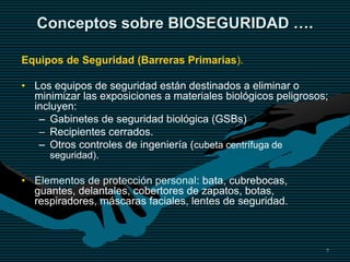 7
Conceptos sobre BIOSEGURIDAD ….
Equipos de Seguridad (Barreras Primarias).
• Los equipos de seguridad están destinados a eliminar o
minimizar las exposiciones a materiales biológicos peligrosos;
incluyen:
– Gabinetes de seguridad biológica (GSBs)
– Recipientes cerrados.
– Otros controles de ingeniería (cubeta centrífuga de
seguridad).
• Elementos de protección personal: bata, cubrebocas,
guantes, delantales, cobertores de zapatos, botas,
respiradores, máscaras faciales, lentes de seguridad.
 