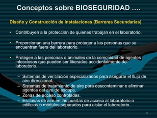 8
Conceptos sobre BIOSEGURIDAD ….
Diseño y Construcción de Instalaciones (Barreras Secundarias)
• Contribuyen a la protección de quienes trabajan en el laboratorio.
• Proporcionan una barrera para proteger a las personas que se
encuentran fuera del laboratorio.
• Protegen a las personas o animales de la comunidad de agentes
infecciosos que pueden ser liberados accidentalmente del
laboratorio.
– Sistemas de ventilación especializados para asegurar el flujo de
aire direccional.
– Sistemas de tratamiento de aire para descontaminar o eliminar
agentes del aire de escape.
– Zonas de acceso controladas.
– Esclusas de aire en las puertas de acceso al laboratorio o
edificios o módulos separados para aislar el laboratorio.
 