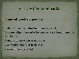 * Cutânea(por contato direto com a pele),
* Parenteral(por inoculação intravenosa, intramuscular,
subcutânea)
* Contato direto com as mucosas
* Via respiratória(por inalação)
* Via oral(por ingestão)
 