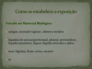 Veículo ou Material Biológico
 sangue, secreção vaginal , sêmen e tecidos
 líquidos de serosas(peritoneal, pleural, pericárdico),
líquido amniótico, líquor, líquido articular e saliva
 suor, lágrima, fezes, urina, escarro
 ar
 