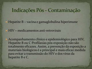  Hepatite B – vacina e gamaglobulina hiperimune
 HIV – medicamentos anti-retrovirais
 Acompanhamento clínico e epidemiológico para HIV,
Hepatite B ou C Profilaxias pós-exposição não são
totalmente eficazes. Assim, a prevenção da exposição a
materiais biológicos é a principal e mais eficaz medida
para evitar a transmissão do HIV e dos vírus da
hepatite B e C.
 