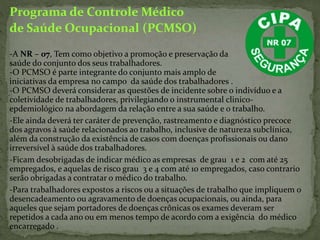 Programa de Controle Médico
de Saúde Ocupacional (PCMSO)
-A NR – 07, Tem como objetivo a promoção e preservação da
saúde do conjunto dos seus trabalhadores.
-O PCMSO é parte integrante do conjunto mais amplo de
iniciativas da empresa no campo da saúde dos trabalhadores .
-O PCMSO deverá considerar as questões de incidente sobre o indivíduo e a
coletividade de trabalhadores, privilegiando o instrumental clinico-
epdemiológico na abordagem da relação entre a sua saúde e o trabalho.
-Ele ainda deverá ter caráter de prevenção, rastreamento e diagnóstico precoce
dos agravos à saúde relacionados ao trabalho, inclusive de natureza subclínica,
além da construção da existência de casos com doenças profissionais ou dano
irreversível à saúde dos trabalhadores.
-Ficam desobrigadas de indicar médico as empresas de grau 1 e 2 com até 25
empregados, e aquelas de risco grau 3 e 4 com até 10 empregados, caso contrario
serão obrigadas a contratar o médico do trabalho.
-Para trabalhadores expostos a riscos ou a situações de trabalho que impliquem o
desencadeamento ou agravamento de doenças ocupacionais, ou ainda, para
aqueles que sejam portadores de doenças crônicas os exames deveram ser
repetidos a cada ano ou em menos tempo de acordo com a exigência do médico
encarregado .
 