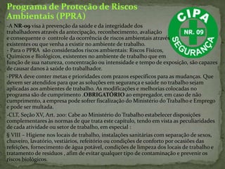 Programa de Proteção de Riscos
Ambientais (PPRA)
-A NR-09 visa à prevenção da saúde e da integridade dos
trabalhadores através da antecipação, reconhecimento, avaliação
e consequente o controle da ocorrência de riscos ambientais através
existentes ou que venha a existir no ambiente de trabalho.
- Para o PPRA são considerados riscos ambientais: Riscos Físicos,
Químicos e Biológicos, existentes no ambiente de trabalho que em
função de sua natureza, concentração ou intensidade e tempo de exposição, são capazes
de causar danos à saúde do trabalhador.
-PPRA deve conter metas e prioridades com prazos específicos para as mudanças. Que
devem ser atendidos para que as soluções em segurança e saúde no trabalho sejam
aplicadas aos ambientes de trabalho. As modificações e melhorias colocadas no
programa são de cumprimento .OBRIGATÓRIO ao empregador, em caso de não
cumprimento, a empresa pode sofrer fiscalização do Ministério do Trabalho e Emprego
e pode ser multada.
-CLT, Seção XV, Art. 200: Cabe ao Ministério do Trabalho estabelecer disposições
complementares às normas de que trata este capítulo, tendo em vista as peculiaridades
de cada atividade ou setor de trabalho, em especial :
§ VIII – Higiene nos locais de trabalho, instalações sanitárias com separação de sexos,
chuveiro, lavatório, vestiários, refeitório ou condições de conforto por ocasiões das
refeições, fornecimento de água potável, condições de limpeza dos locais de trabalho e
tratamento de resíduos , afim de evitar qualquer tipo de contaminação e prevenir os
riscos biológicos.
 