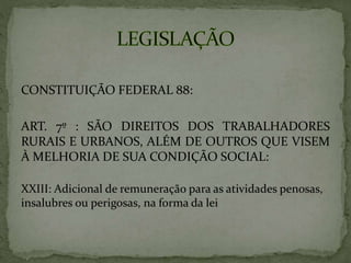 CONSTITUIÇÃO FEDERAL 88:
ART. 7º : SÃO DIREITOS DOS TRABALHADORES
RURAIS E URBANOS, ALÉM DE OUTROS QUE VISEM
À MELHORIA DE SUA CONDIÇÃO SOCIAL:
XXIII: Adicional de remuneração para as atividades penosas,
insalubres ou perigosas, na forma da lei
 