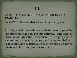 CAPÍTULO V: DA SEGURANÇA E MEDICINA NO
TRABALHO
Seção XXIII: Das atividades insalubres e perigosas
Art.: 189 - Serão consideradas atividades ou operações
insalubres aquelas que, por sua natureza, condições ou
métodos de trabalho, exponham os empregados a
agentes nocivos à saúde, acima dos limites de tolerância
fixados em razão da natureza e da intensidade do agente
e do tempo de exposição aos seus efeitos
 