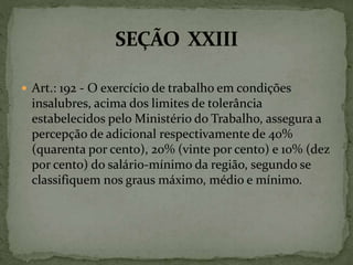  Art.: 192 - O exercício de trabalho em condições
insalubres, acima dos limites de tolerância
estabelecidos pelo Ministério do Trabalho, assegura a
percepção de adicional respectivamente de 40%
(quarenta por cento), 20% (vinte por cento) e 10% (dez
por cento) do salário-mínimo da região, segundo se
classifiquem nos graus máximo, médio e mínimo.
 
