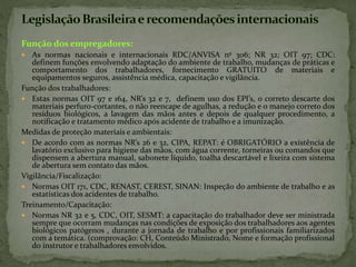Função dos empregadores:
 As normas nacionais e internacionais RDC/ANVISA nº 306; NR 32; OIT 97; CDC:
definem funções envolvendo adaptação do ambiente de trabalho, mudanças de práticas e
comportamento dos trabalhadores, fornecimento GRATUITO de materiais e
equipamentos seguros, assistência médica, capacitação e vigilância.
Função dos trabalhadores:
 Estas normas OIT 97 e 164, NR’s 32 e 7, definem uso dos EPI’s, o correto descarte dos
materiais perfuro-cortantes, o não reencape de agulhas, a redução e o manejo correto dos
resíduos biológicos, a lavagem das mãos antes e depois de qualquer procedimento, a
notificação e tratamento médico após acidente de trabalho e a imunização.
Medidas de proteção materiais e ambientais:
 De acordo com as normas NR’s 26 e 32, CIPA, REPAT: é OBRIGATÓRIO a existência de
lavatório exclusivo para higiene das mãos, com água corrente, torneiras ou comandos que
dispensem a abertura manual, sabonete líquido, toalha descartável e lixeira com sistema
de abertura sem contato das mãos.
Vigilância/Fiscalização:
 Normas OIT 171, CDC, RENAST, CEREST, SINAN: Inspeção do ambiente de trabalho e as
estatísticas dos acidentes de trabalho.
Treinamento/Capacitação:
 Normas NR 32 e 5, CDC, OIT, SESMT: a capacitação do trabalhador deve ser ministrada
sempre que ocorram mudanças nas condições de exposição dos trabalhadores aos agentes
biológicos patógenos , durante a jornada de trabalho e por profissionais familiarizados
com a temática. (comprovação: CH, Conteúdo Ministrado, Nome e formação profissional
do instrutor e trabalhadores envolvidos.
 